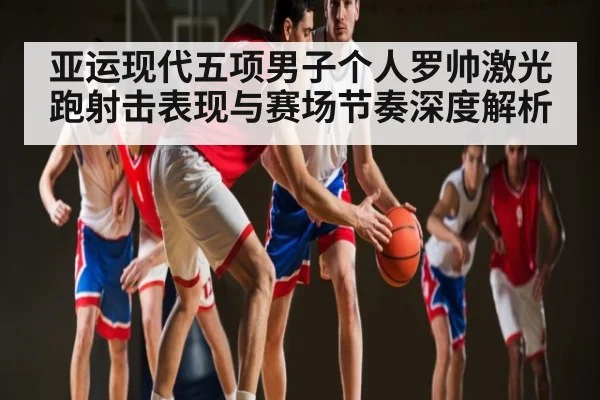 亚运现代五项男子个人罗帅激光跑射击表现与赛场节奏深度解析