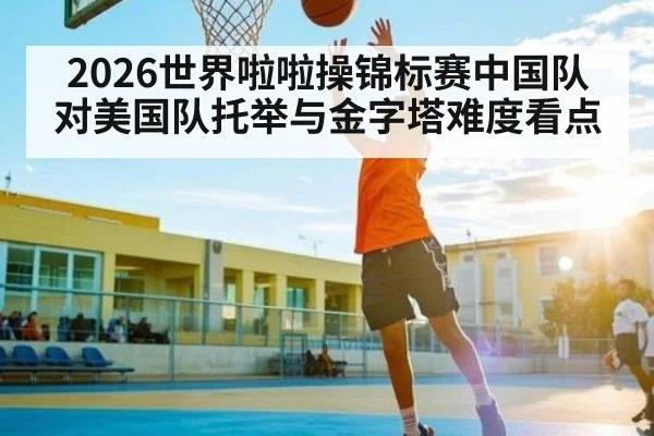 2026世界啦啦操锦标赛中国队对美国队托举与金字塔难度看点